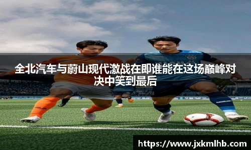 全北汽车与蔚山现代激战在即谁能在这场巅峰对决中笑到最后