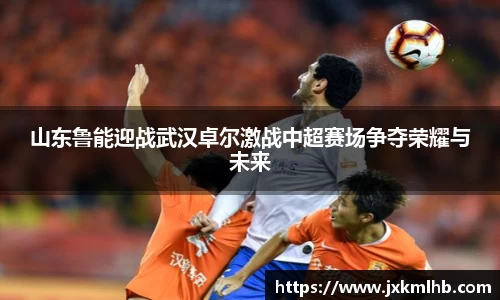 山东鲁能迎战武汉卓尔激战中超赛场争夺荣耀与未来