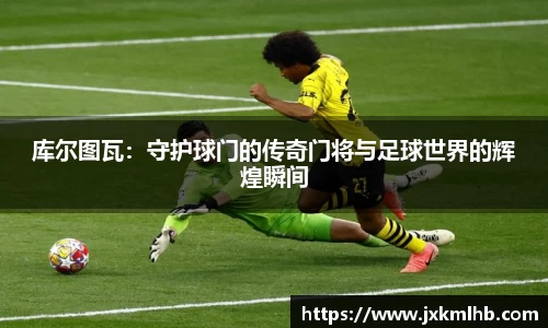 库尔图瓦：守护球门的传奇门将与足球世界的辉煌瞬间