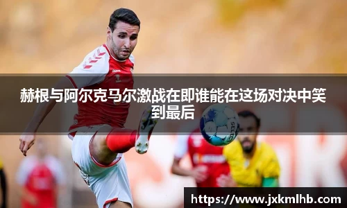 赫根与阿尔克马尔激战在即谁能在这场对决中笑到最后